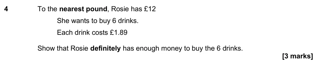 November 2024 Paper 3H, question 4: To the nearest pound, Rosie has £12 She wants to buy 6 drinks. Each drink costs £1.89 Show that Rosie definitely has enough money to buy the 6 drinks.