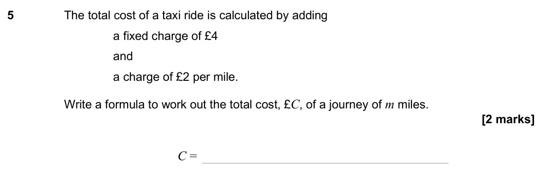November 2024 Paper 3H, question 5: The total cost of a taxi ride is calculated by adding a fixed charge of £4 and a charge of £2 per mile. Write a formula to work out the total cost, £C, of a jou
