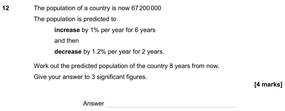 November 2024 Paper 3H, question 12: The population of a country is now 67 200 000 The population is predicted to increase by 1% per year for 6 years and then decrease by 1.2% per year for 2 years.