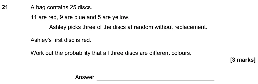 November 2024 Paper 3H, question 21: A bag contains 25 discs. 11 are red, 9 are blue and 5 are yellow. Ashley picks three of the discs at random without replacement. Ashley’s first disc is red. Wor