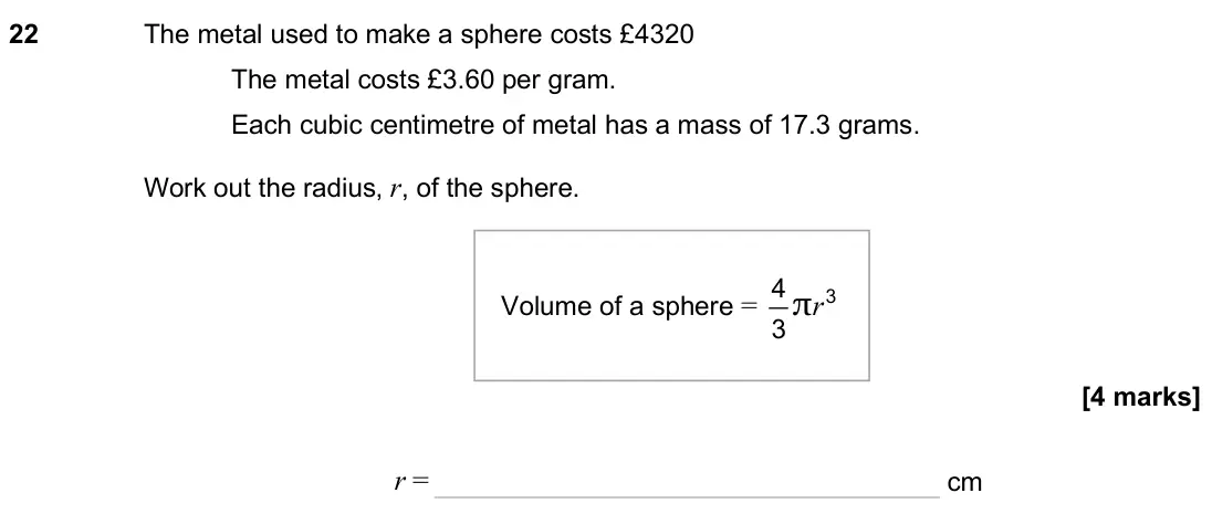 November 2024 Paper 3H, question 22: The metal used to make a sphere costs £4320 The metal costs £3.60 per gram. Each cubic centimetre of metal has a mass of 17.3 grams. Work out the radius, r, of