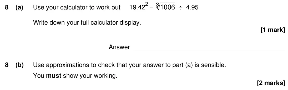 Specimen Paper 3H, question 8: (a) Use your calculator to work out 19.422 – 31006 ÷ 4.95 Write down your full calculator display. Answer 8 (b) Use approximations to check that your answer to