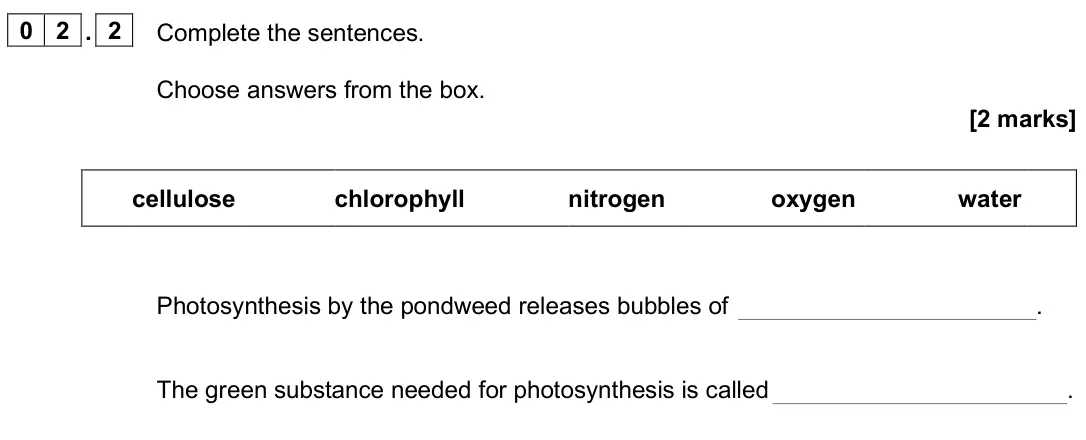 June 2025 Paper 1 Foundation, question 02.2: Complete the sentences. Choose answers from the box. [2 marks] cellulose chlorophyll nitrogen oxygen water Photosynthesis by the pondweed releases bubbles of . 