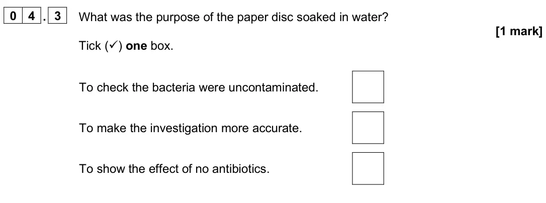 June 2025 Paper 1 Foundation, question 04.3: What was the purpose of the paper disc soaked in water? [1 mark] Tick () one box. To check the bacteria were uncontaminated. To make the investigation more acc
