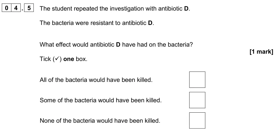 June 2025 Paper 1 Foundation, question 04.5: The student repeated the investigation with antibiotic D. The bacteria were resistant to antibiotic D. What effect would antibiotic D have had on the bacteria?