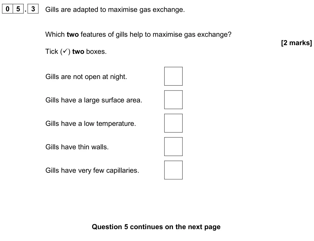 June 2025 Paper 1 Foundation, question 05.3: Gills are adapted to maximise gas exchange. Which two features of gills help to maximise gas exchange? [2 marks] Tick () two boxes. Gills are not open at night