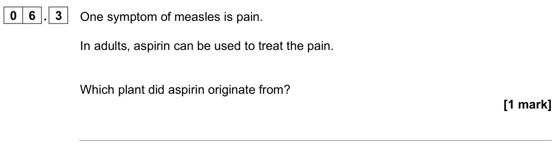 June 2025 Paper 1 Foundation, question 06.3: One symptom of measles is pain. In adults, aspirin can be used to treat the pain. Which plant did aspirin originate from? [1 mark]
