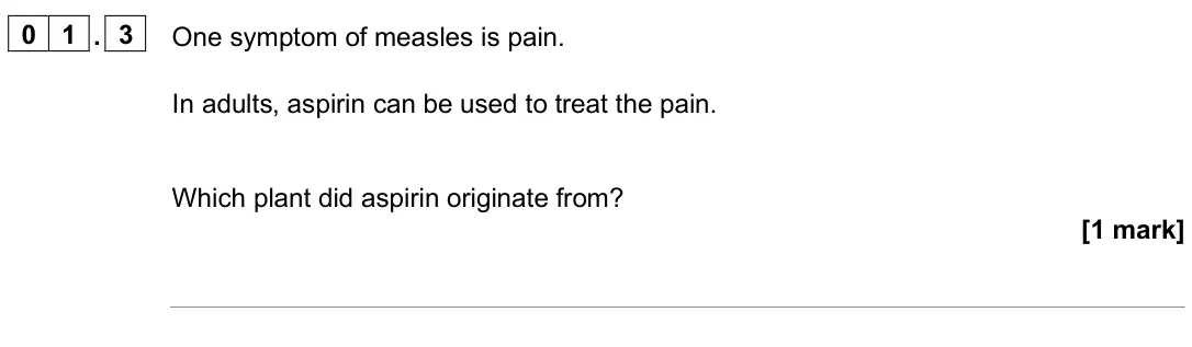 June 2025 Paper 1 Higher, question 01.3: One symptom of measles is pain. In adults, aspirin can be used to treat the pain. Which plant did aspirin originate from? [1 mark]