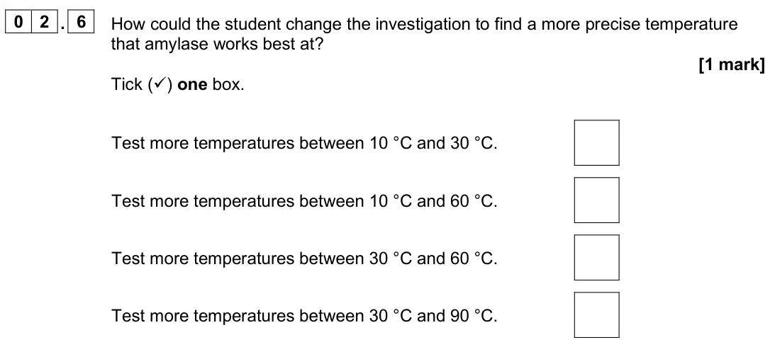 June 2025 Paper 1 Higher, question 02.6: How could the student change the investigation to find a more precise temperature that amylase works best at? [1 mark] Tick () one box. Test more temperatures 