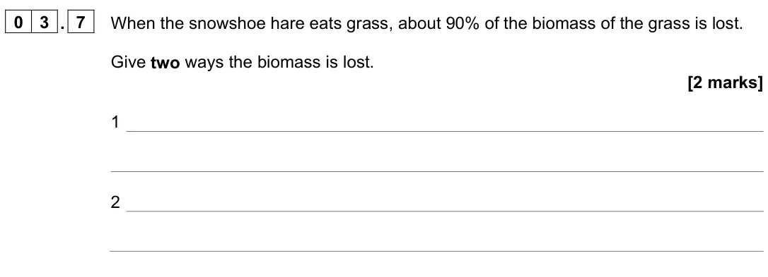June 2023 Paper 2 Foundation, question 03.7: When the snowshoe hare eats grass, about 90% of the biomass of the grass is lost. Give two ways the biomass is lost. [2 marks] 1 2