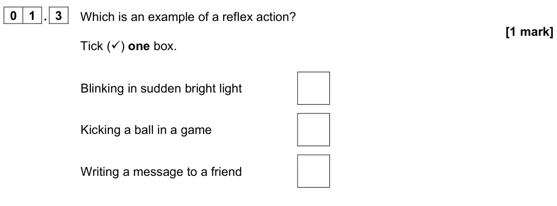June 2024 Paper 2 Foundation, question 01.3: Which is an example of a reflex action? [1 mark] Tick () one box. Blinking in sudden bright light Kicking a ball in a game Writing a message to a friend
