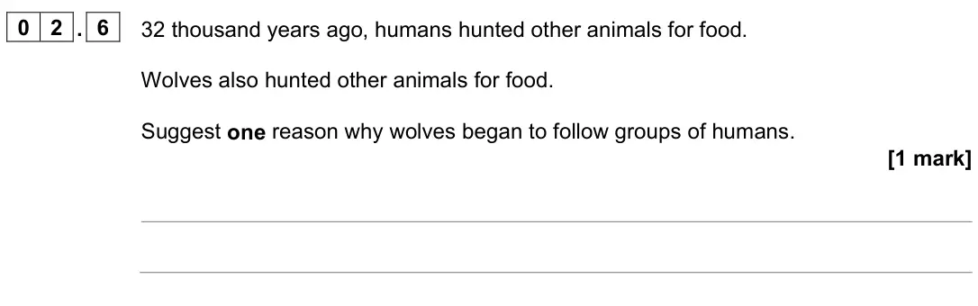 June 2024 Paper 2 Foundation, question 02.6: 32 thousand years ago, humans hunted other animals for food. Wolves also hunted other animals for food. Suggest one reason why wolves began to follow groups of