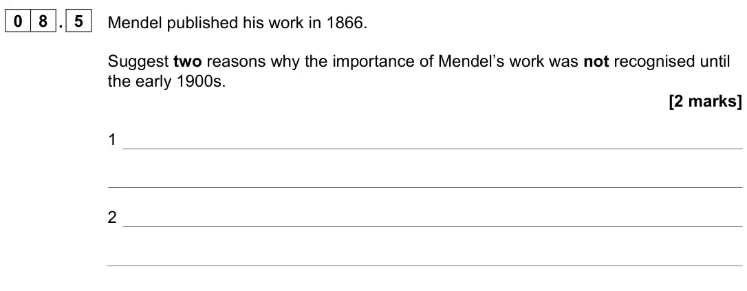 June 2024 Paper 2 Foundation, question 08.5: Mendel published his work in 1866. Suggest two reasons why the importance of Mendel’s work was not recognised until the early 1900s. [2 marks] 1 2
