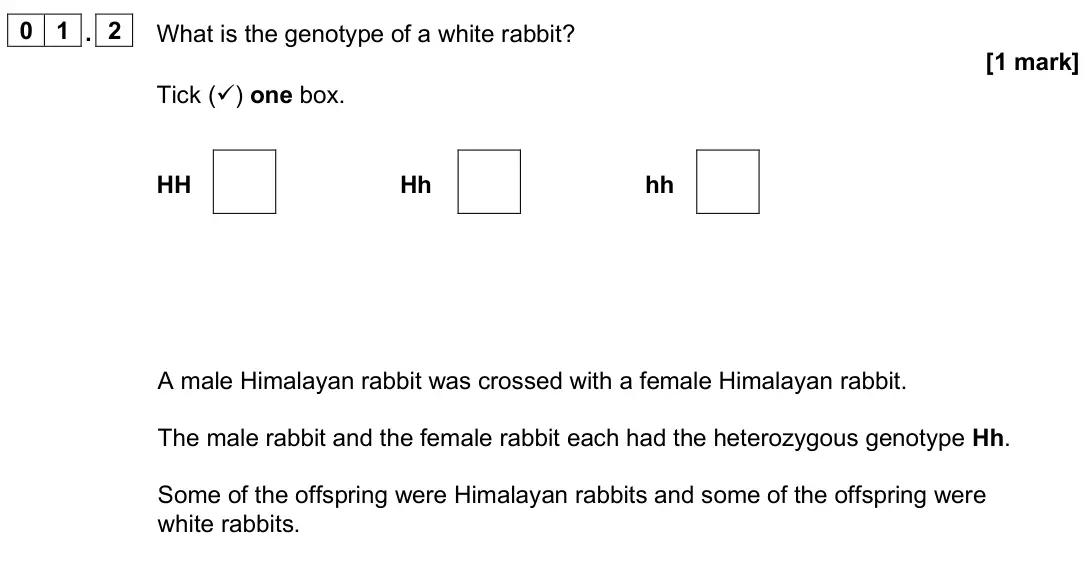 June 2025 Paper 2 Foundation, question 01.2: What is the genotype of a white rabbit? [1 mark] Tick () one box. HH Hh hh A male Himalayan rabbit was crossed with a female Himalayan rabbit. The male rabbit 