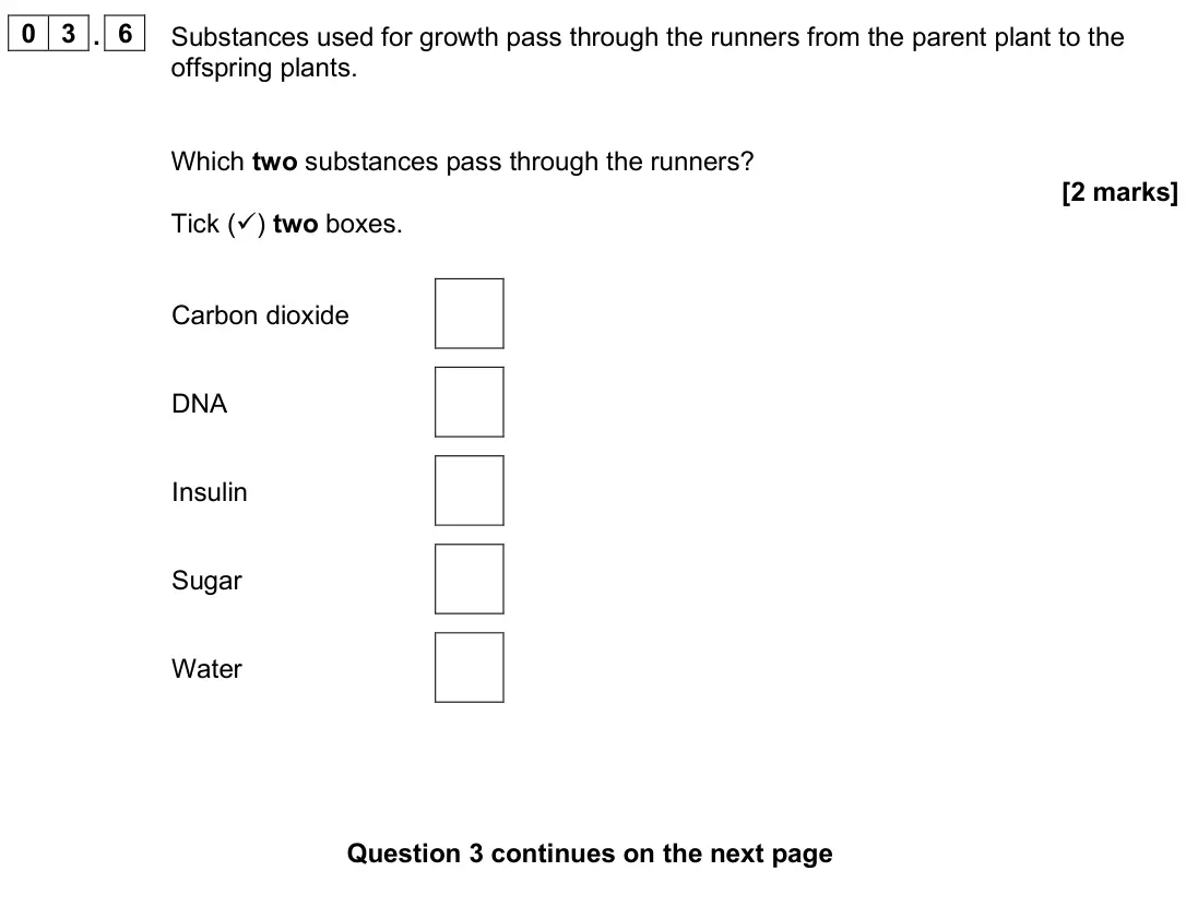 June 2025 Paper 2 Foundation, question 03.6: Substances used for growth pass through the runners from the parent plant to the offspring plants. Which two substances pass through the runners? [2 marks] Tick
