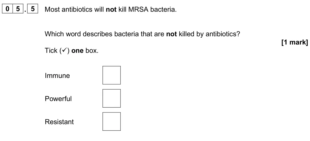 June 2025 Paper 2 Foundation, question 05.5: Most antibiotics will not kill MRSA bacteria. Which word describes bacteria that are not killed by antibiotics? [1 mark] Tick () one box. Immune Powerful Resis