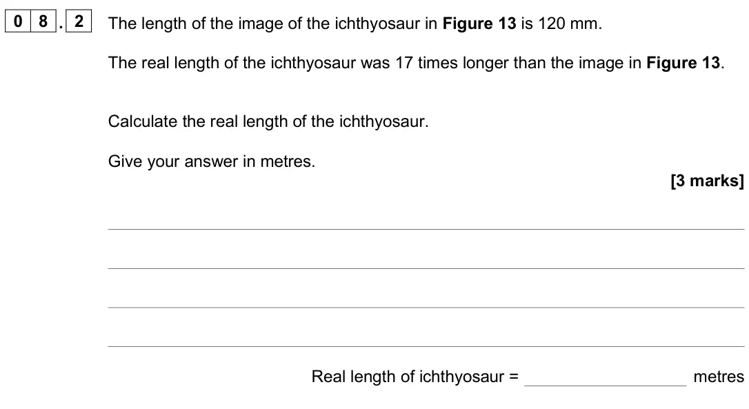 June 2025 Paper 2 Foundation, question 08.2: The length of the image of the ichthyosaur in Figure 13 is 120 mm. The real length of the ichthyosaur was 17 times longer than the image in Figure 13. Calculate