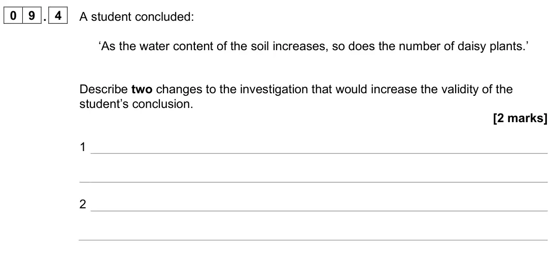 June 2025 Paper 2 Foundation, question 09.4: A student concluded: ‘As the water content of the soil increases, so does the number of daisy plants.’ Describe two changes to the investigation that would incr