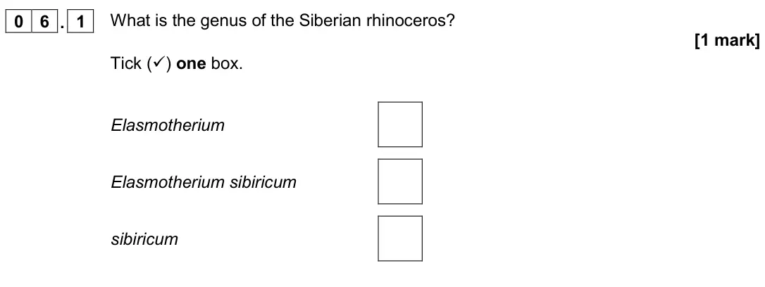 November 2020 Paper 2 Foundation, question 06.1: What is the genus of the Siberian rhinoceros? [1 mark] Tick () one box. Elasmotherium Elasmotherium sibiricum sibiricum