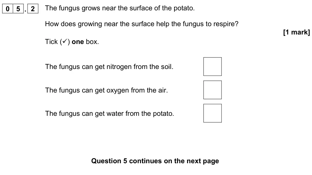 November 2021 Paper 2 Foundation, question 05.2: The fungus grows near the surface of the potato. How does growing near the surface help the fungus to respire? [1 mark] Tick () one box. The fungus can get nit