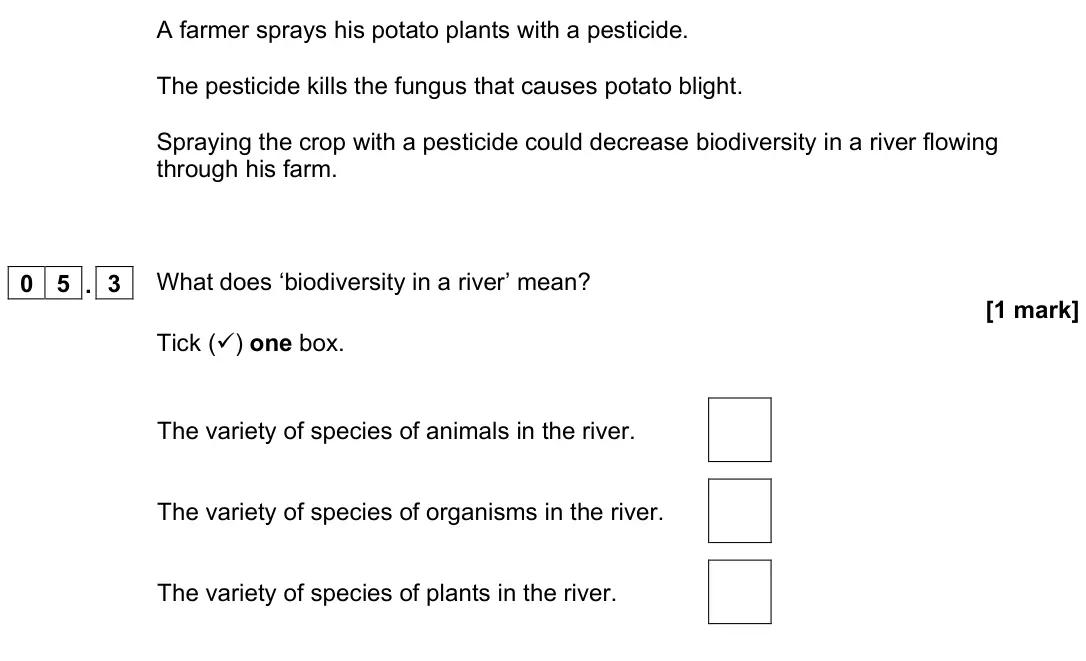 November 2021 Paper 2 Foundation, question 05.3: What does ‘biodiversity in a river’ mean? [1 mark] Tick () one box. The variety of species of animals in the river. The variety of species of organisms in the 