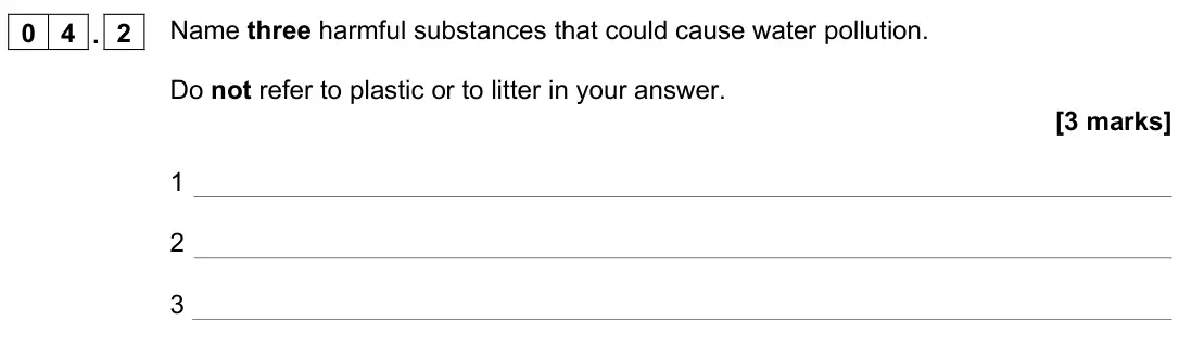 June 2022 Paper 2 Higher, question 04.2: Name three harmful substances that could cause water pollution. Do not refer to plastic or to litter in your answer. [3 marks] 1 2 3