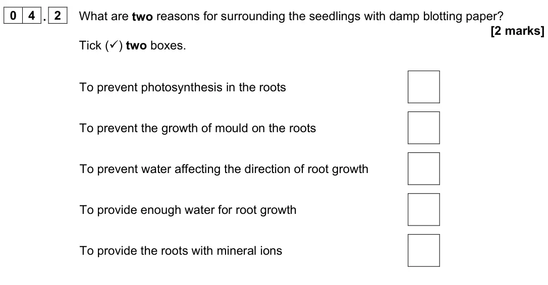 June 2024 Paper 2 Higher, question 04.2: What are two reasons for surrounding the seedlings with damp blotting paper? [2 marks] Tick () two boxes. To prevent photosynthesis in the roots To prevent the