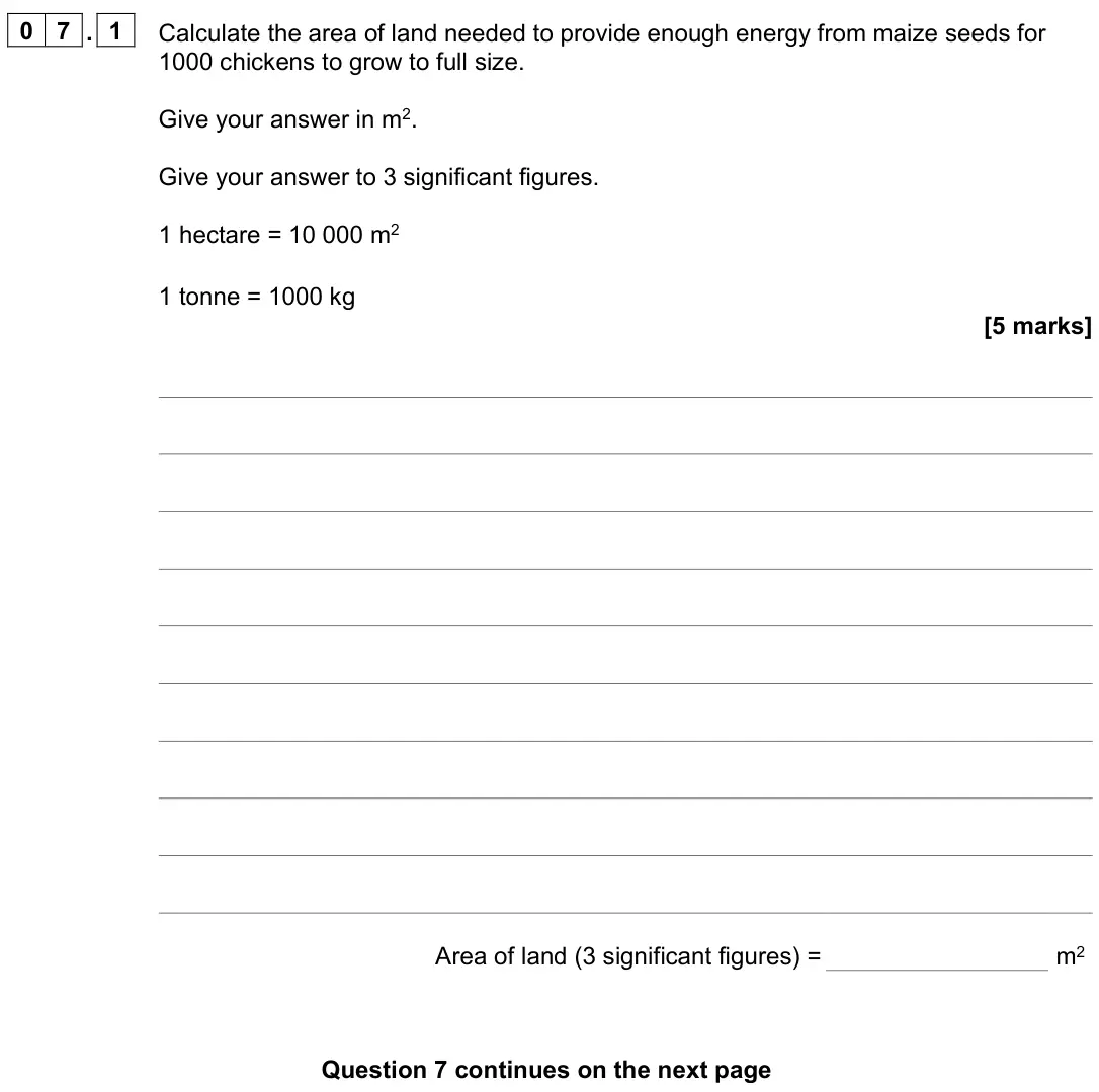June 2024 Paper 2 Higher, question 07.1: Calculate the area of land needed to provide enough energy from maize seeds for 1000 chickens to grow to full size. Give your answer in m2. Give your answer to