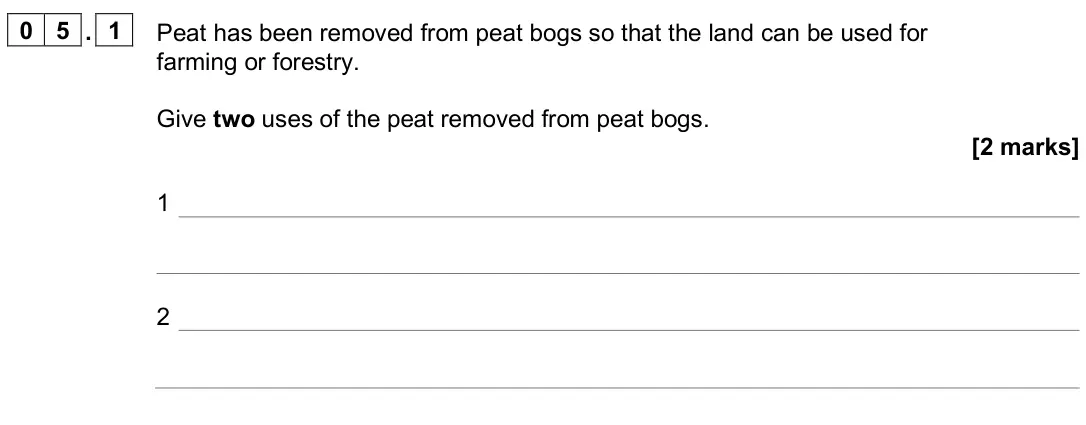 June 2025 Paper 2 Higher, question 05.1: Peat has been removed from peat bogs so that the land can be used for farming or forestry. Give two uses of the peat removed from peat bogs. [2 marks] 1 2