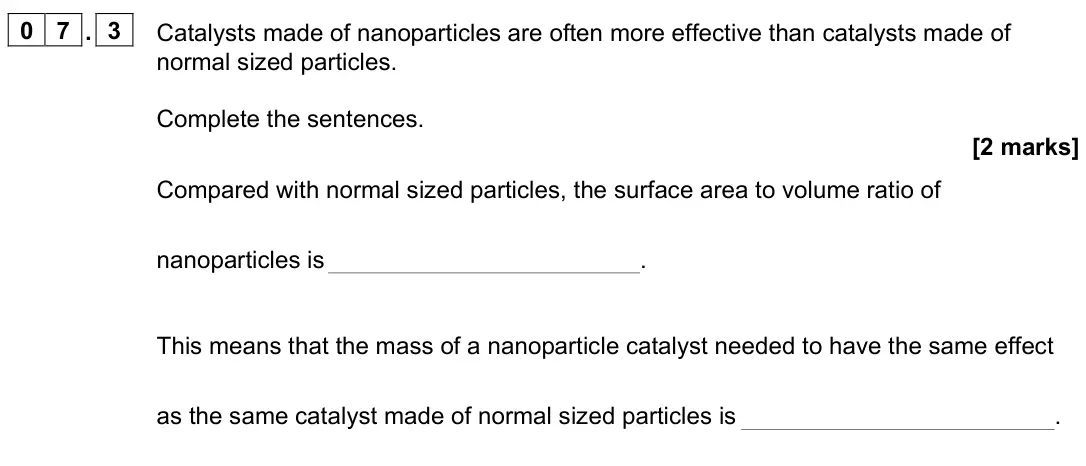 June 2022 Paper 1 Foundation, question 07.3: Catalysts made of nanoparticles are often more effective than catalysts made of normal sized particles. Complete the sentences. [2 marks] Compared with normal s