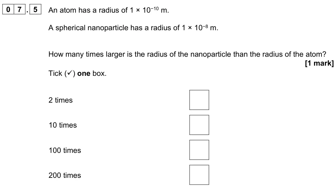 June 2022 Paper 1 Foundation, question 07.5: An atom has a radius of 1 × 10−10 m. A spherical nanoparticle has a radius of 1 × 10−8 m. How many times larger is the radius of the nanoparticle than the radiu