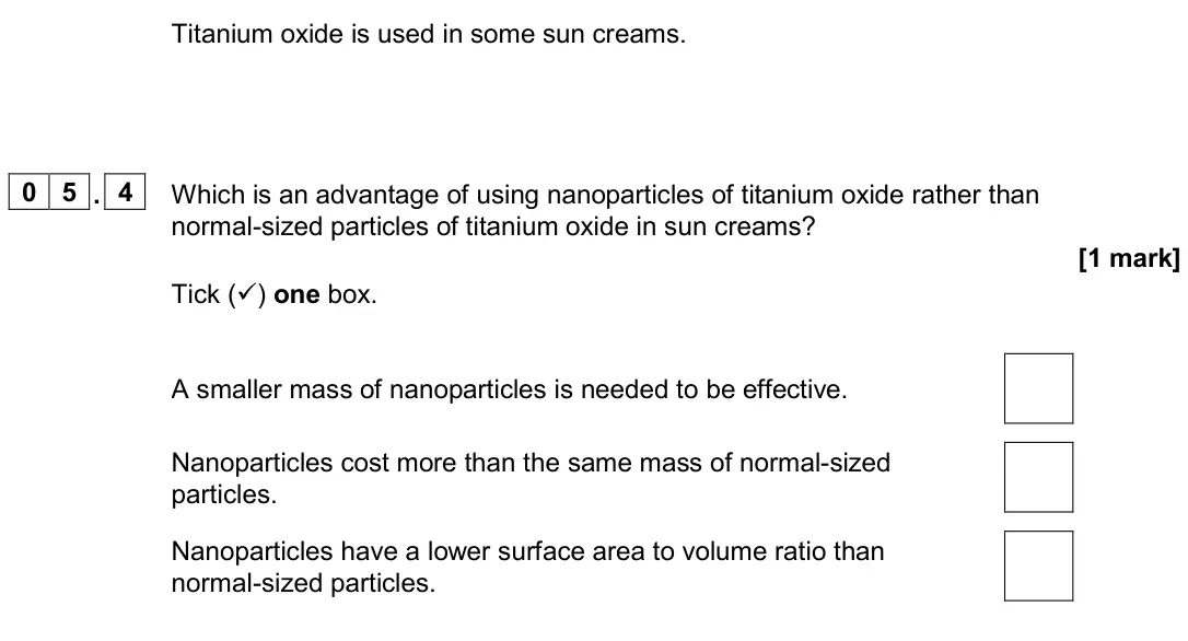 June 2023 Paper 1 Foundation, question 05.4: Which is an advantage of using nanoparticles of titanium oxide rather than normal-sized particles of titanium oxide in sun creams? [1 mark] Tick () one box. A 
