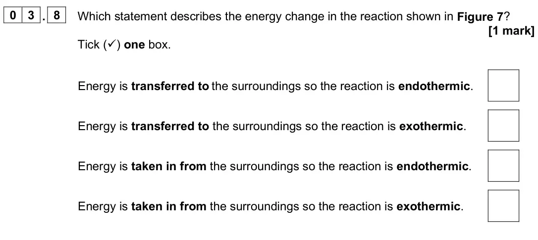 June 2024 Paper 1 Foundation, question 03.8: Which statement describes the energy change in the reaction shown in Figure 7? [1 mark] Tick () one box. Energy is transferred to the surroundings so the react