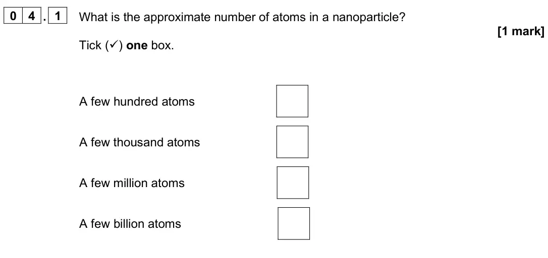 June 2024 Paper 1 Foundation, question 04.1: What is the approximate number of atoms in a nanoparticle? [1 mark] Tick () one box. A few hundred atoms A few thousand atoms A few million atoms A few billion