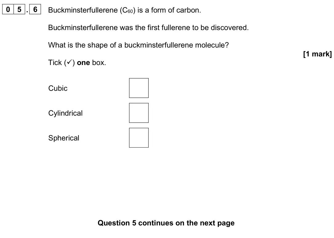 June 2024 Paper 1 Foundation, question 05.6: Buckminsterfullerene (C60) is a form of carbon. Buckminsterfullerene was the first fullerene to be discovered. What is the shape of a buckminsterfullerene molec
