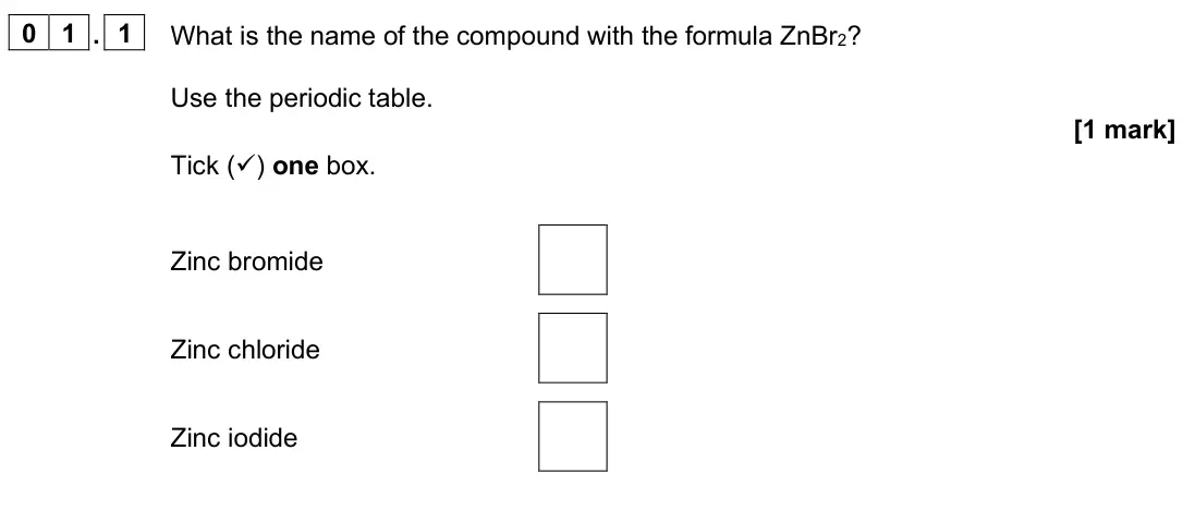 June 2025 Paper 1 Foundation, question 01.1: What is the name of the compound with the formula ZnBr2? Use the periodic table. [1 mark] Tick () one box. Zinc bromide Zinc chloride Zinc iodide