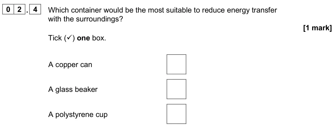 June 2025 Paper 1 Foundation, question 02.4: Which container would be the most suitable to reduce energy transfer with the surroundings? [1 mark] Tick () one box. A copper can A glass beaker A polystyrene