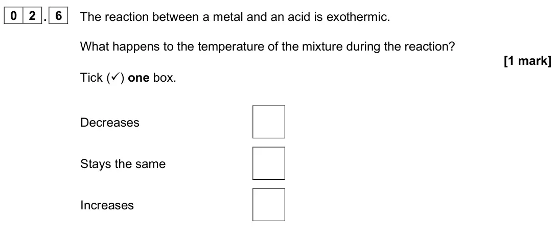 June 2025 Paper 1 Foundation, question 02.6: The reaction between a metal and an acid is exothermic. What happens to the temperature of the mixture during the reaction? [1 mark] Tick () one box. Decreases