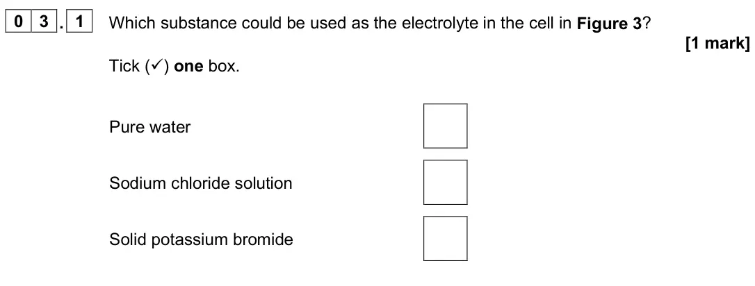 June 2025 Paper 1 Foundation, question 03.1: Which substance could be used as the electrolyte in the cell in Figure 3? [1 mark] Tick () one box. Pure water Sodium chloride solution Solid potassium bromide