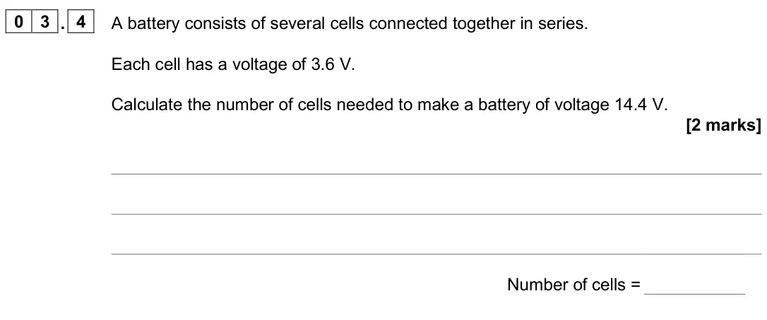 June 2025 Paper 1 Foundation, question 03.4: A battery consists of several cells connected together in series. Each cell has a voltage of 3.6 V. Calculate the number of cells needed to make a battery of vo
