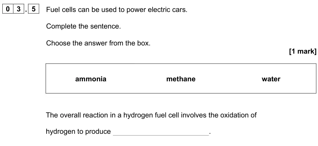June 2025 Paper 1 Foundation, question 03.5: Fuel cells can be used to power electric cars. Complete the sentence. Choose the answer from the box. [1 mark] ammonia methane water The overall reaction in a h