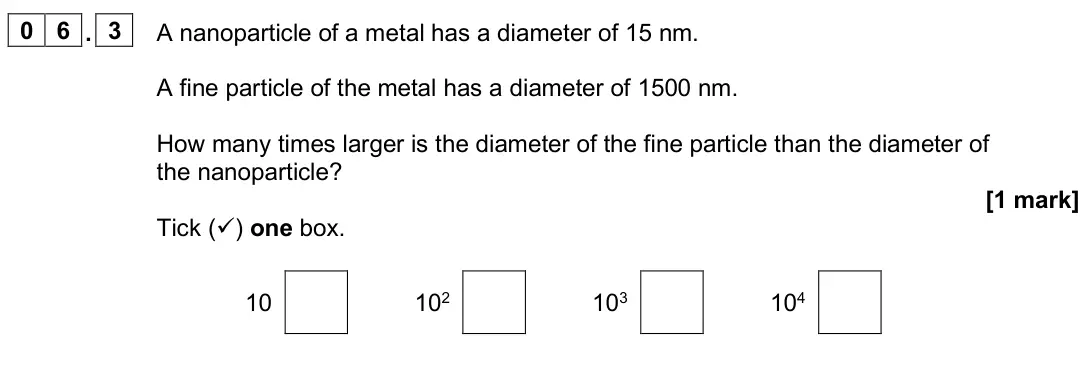 June 2025 Paper 1 Foundation, question 06.3: A nanoparticle of a metal has a diameter of 15 nm. A fine particle of the metal has a diameter of 1500 nm. How many times larger is the diameter of the fine par
