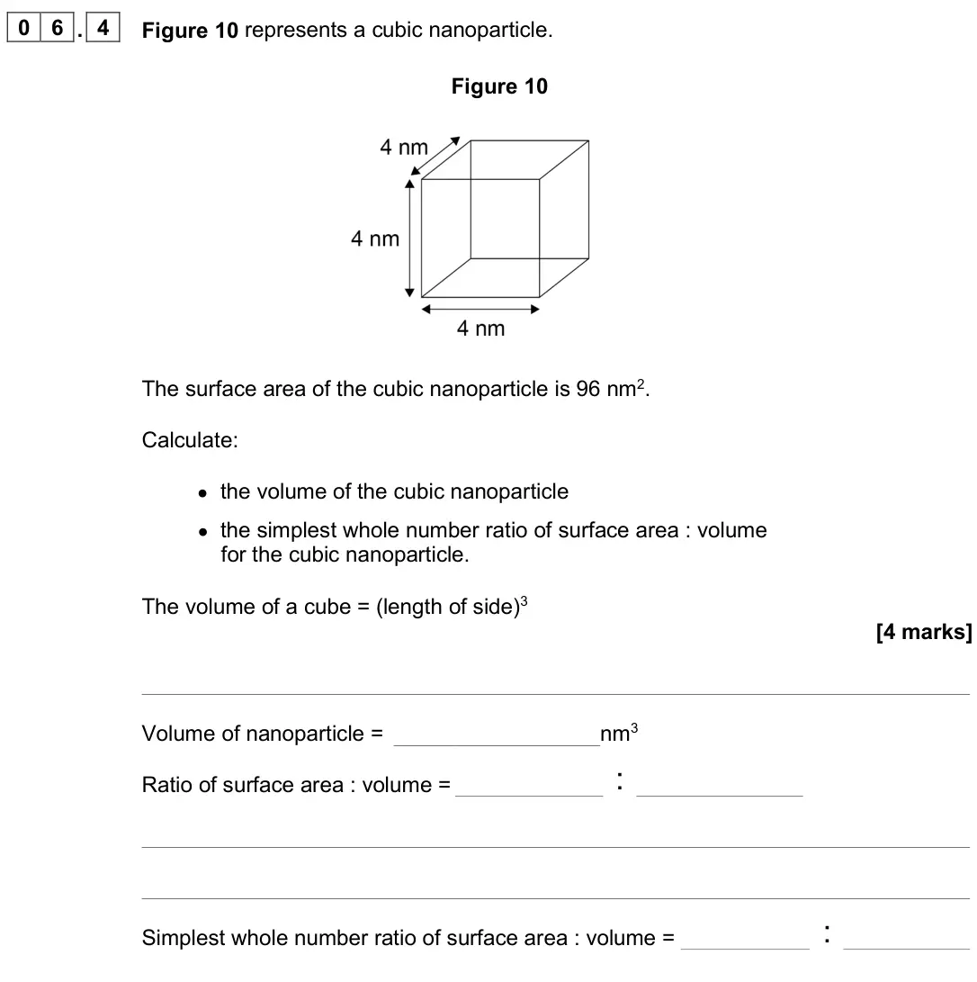 June 2025 Paper 1 Foundation, question 06.4: Figure 10 represents a cubic nanoparticle. Figure 10 The surface area of the cubic nanoparticle is 96 nm2. Calculate: • the volume of the cubic nanoparticle • t