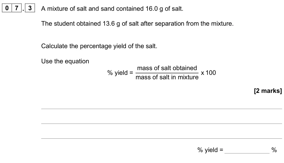 June 2025 Paper 1 Foundation, question 07.3: A mixture of salt and sand contained 16.0 g of salt. The student obtained 13.6 g of salt after separation from the mixture. Calculate the percentage yield of th