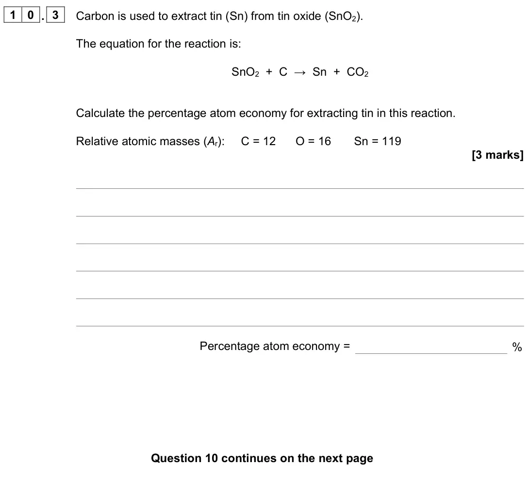 November 2021 Paper 1 Foundation, question 10.3: Carbon is used to extract tin (Sn) from tin oxide (SnO2). The equation for the reaction is: SnO2 + C → Sn + CO2 Calculate the percentage atom economy for extrac
