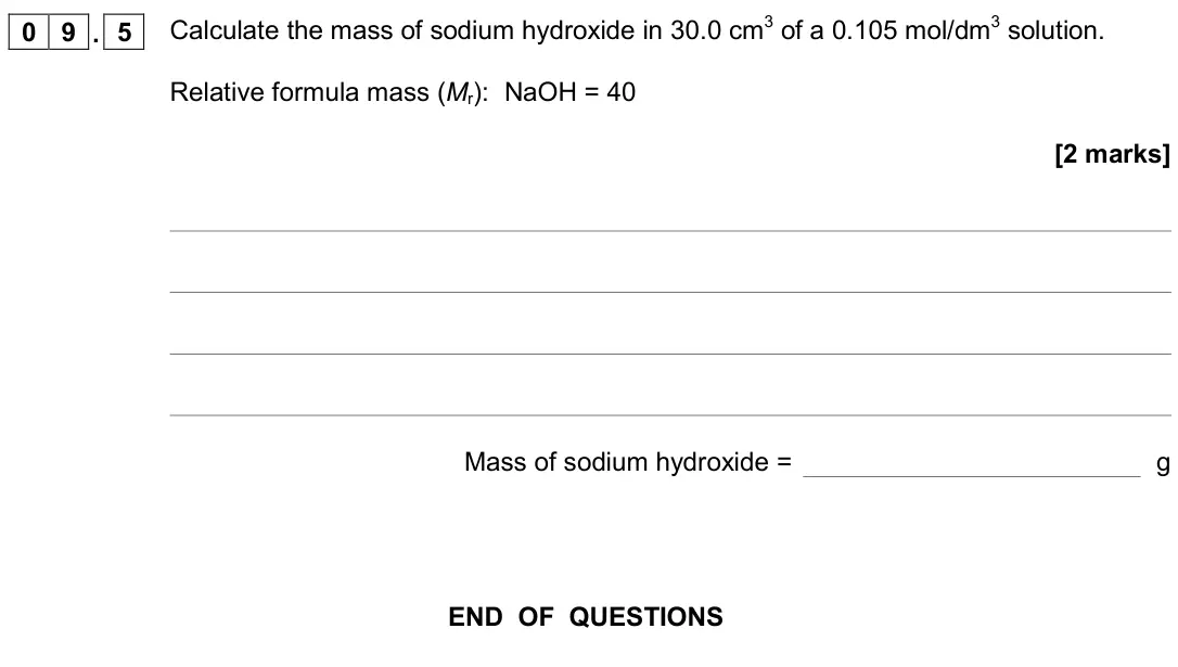 June 2018 Paper 1 Higher, question 09.5: Calculate the mass of sodium hydroxide in 30.0 cm3 of a 0.105 mol/dm3 solution. Relative formula mass (Mr): NaOH = 40 [2 marks] Mass of sodium hydroxide = g