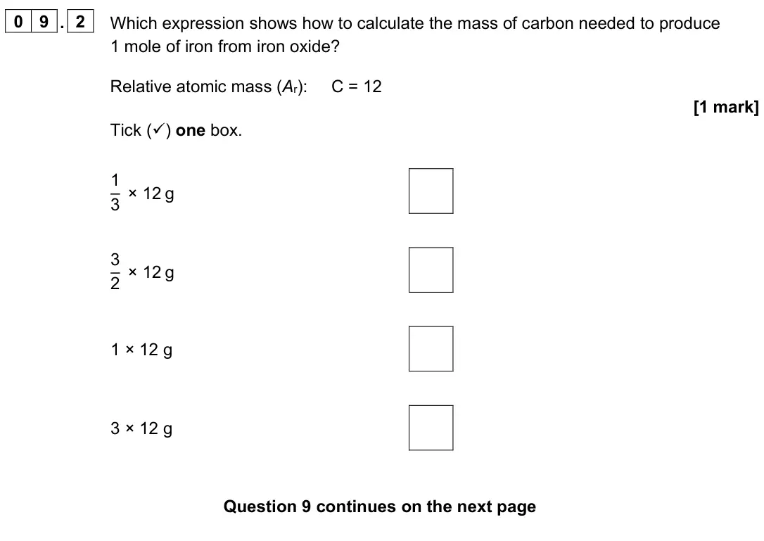 June 2023 Paper 1 Higher, question 09.2: Which expression shows how to calculate the mass of carbon needed to produce 1 mole of iron from iron oxide? Relative atomic mass (Ar): C = 12 [1 mark] Tick ()