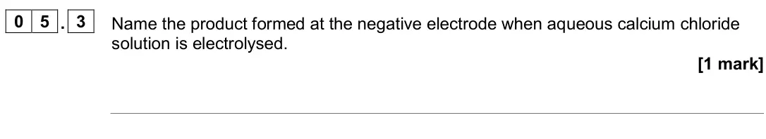 June 2024 Paper 1 Higher, question 05.3: Name the product formed at the negative electrode when aqueous calcium chloride solution is electrolysed. [1 mark]