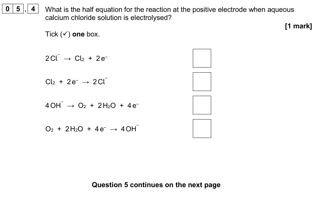 June 2024 Paper 1 Higher, question 05.4: What is the half equation for the reaction at the positive electrode when aqueous calcium chloride solution is electrolysed? [1 mark] Tick () one box. 2 Cl¯ → 