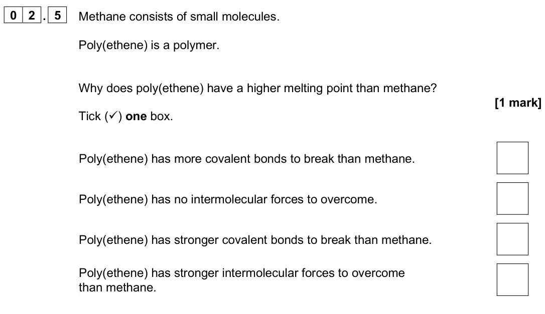 June 2025 Paper 1 Higher, question 02.5: Methane consists of small molecules. Poly(ethene) is a polymer. Why does poly(ethene) have a higher melting point than methane? [1 mark] Tick () one box. Poly(